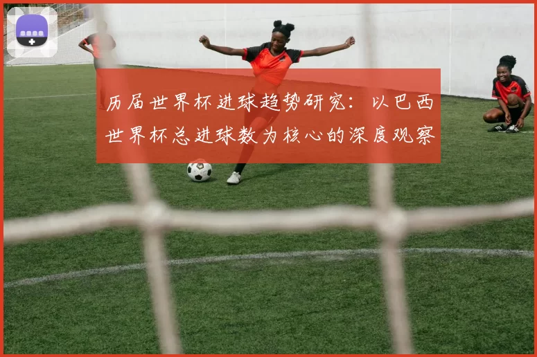 历届世界杯进球趋势研究:以巴西世界杯总进球数为核心的深度观察