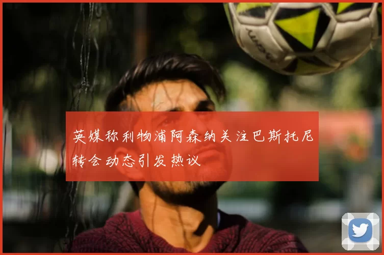 英媒称利物浦阿森纳关注巴斯托尼转会动态引发热议