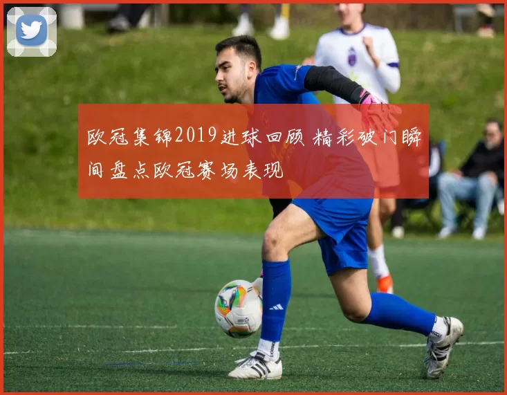 欧冠集锦2019进球回顾 精彩破门瞬间盘点欧冠赛场表现