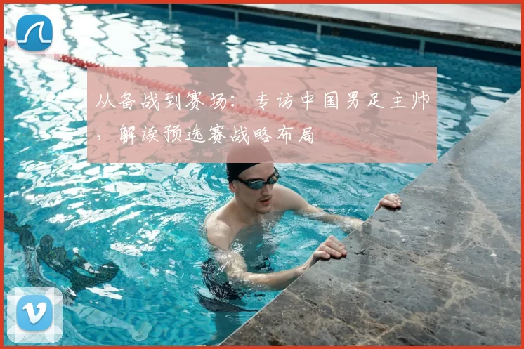 从备战到赛场:专访中国男足主帅,解读预选赛战略布局