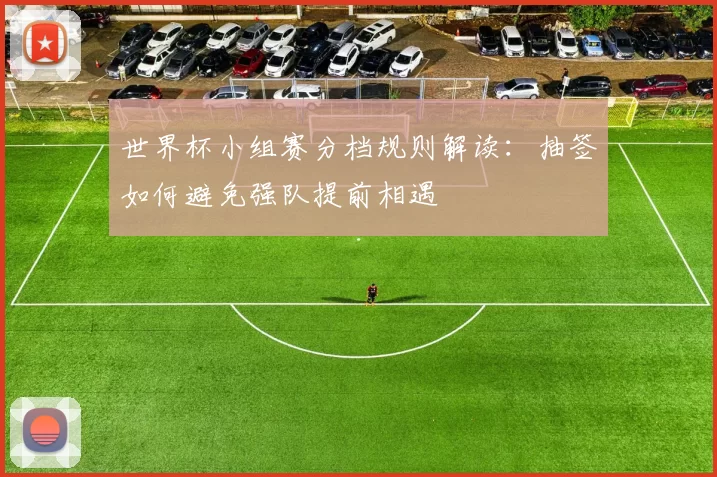 世界杯小组赛分档规则解读：抽签如何避免强队提前相遇