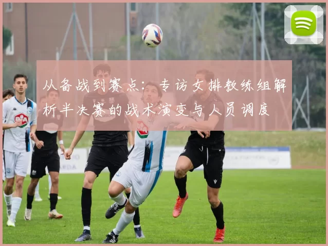 从备战到赛点:专访女排教练组解析半决赛的战术演变与人员调度