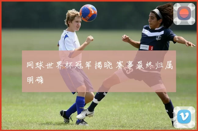 网球世界杯冠军揭晓 赛事最终归属明确