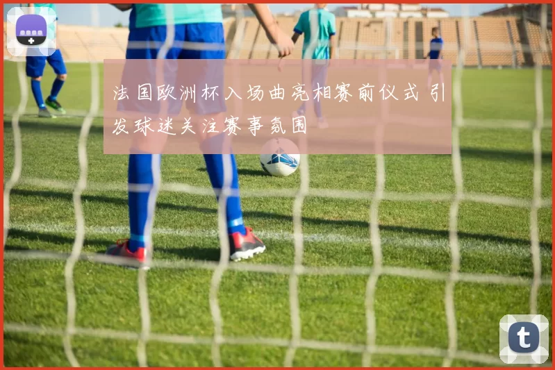 法国欧洲杯入场曲亮相赛前仪式 引发球迷关注赛事氛围