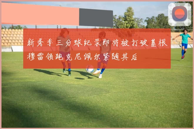 新秀季三分球纪录即将被打破基根穆雷领跑克尼佩尔紧随其后