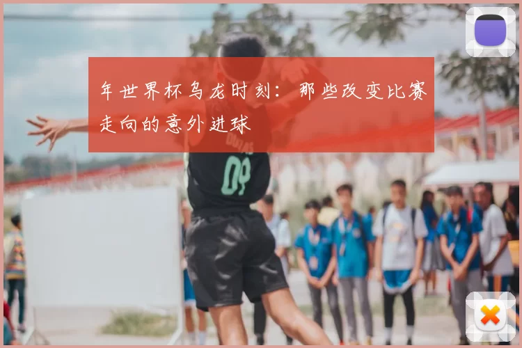 年世界杯乌龙时刻：那些改变比赛走向的意外进球