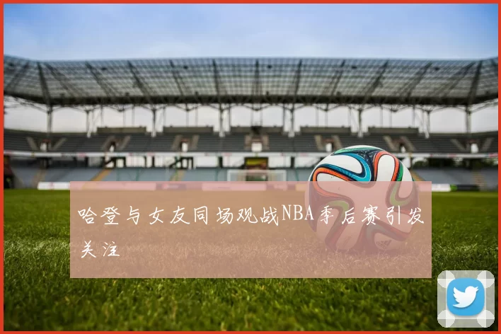 哈登与女友同场观战NBA季后赛引发关注