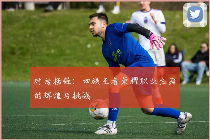 对话杨强：回顾王者荣耀职业生涯的辉煌与挑战