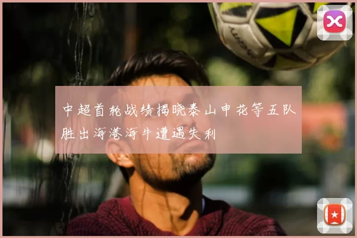 中超首轮战绩揭晓泰山申花等五队胜出海港海牛遭遇失利