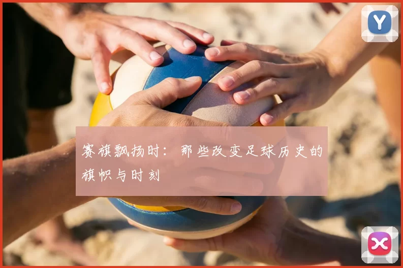 赛旗飘扬时:那些改变足球历史的旗帜与时刻