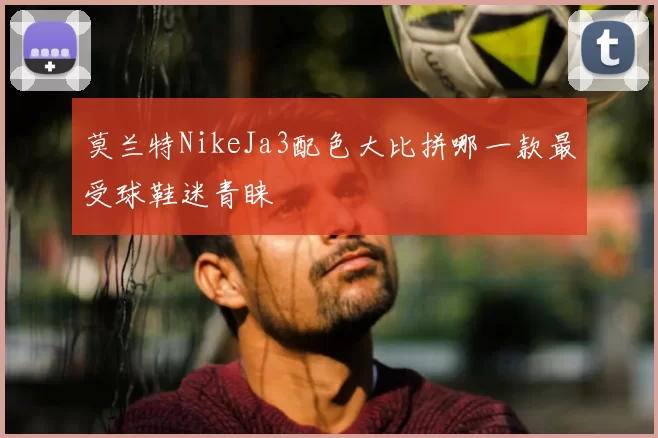 莫兰特NikeJa3配色大比拼哪一款最受球鞋迷青睐