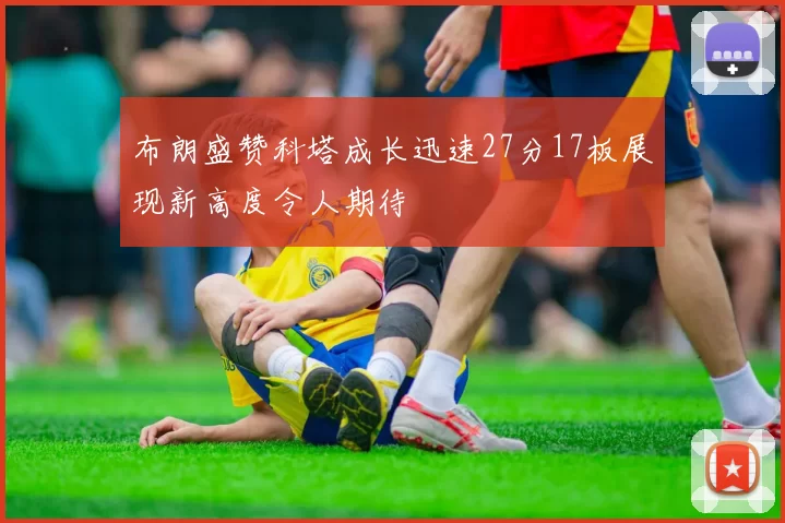 布朗盛赞科塔成长迅速27分17板展现新高度令人期待