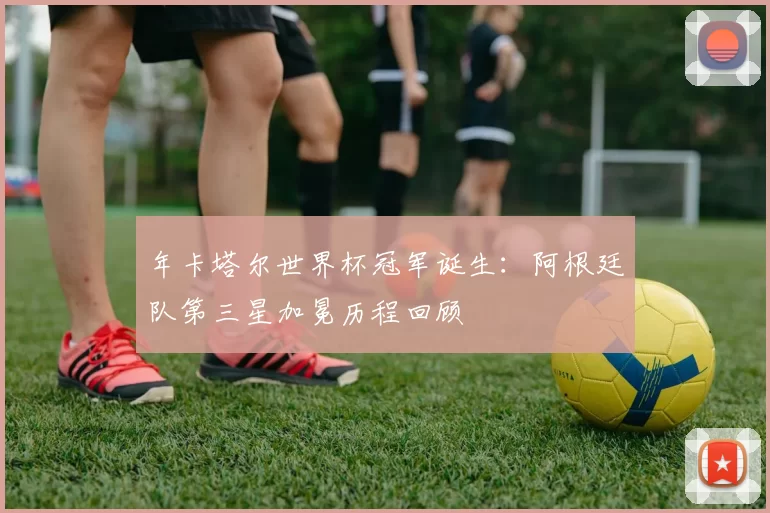 年卡塔尔世界杯冠军诞生：阿根廷队第三星加冕历程回顾