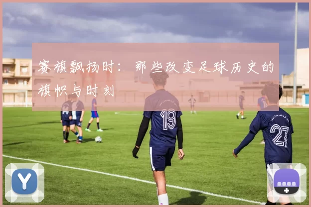赛旗飘扬时：那些改变足球历史的旗帜与时刻