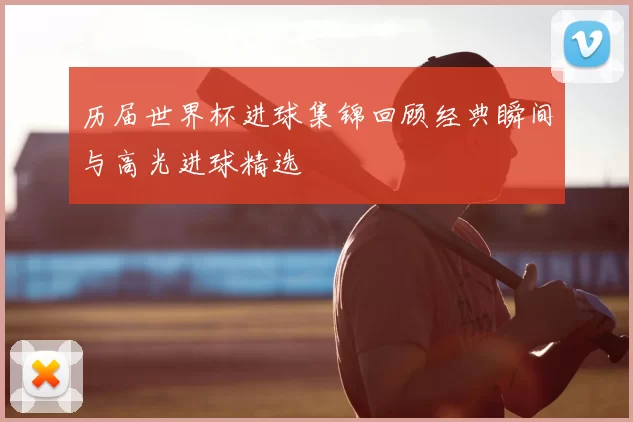 历届世界杯进球集锦回顾经典瞬间与高光进球精选