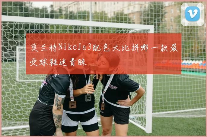 莫兰特NikeJa3配色大比拼哪一款最受球鞋迷青睐