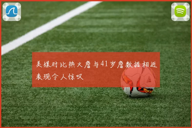 美媒对比热火詹与41岁詹数据相近表现令人惊叹