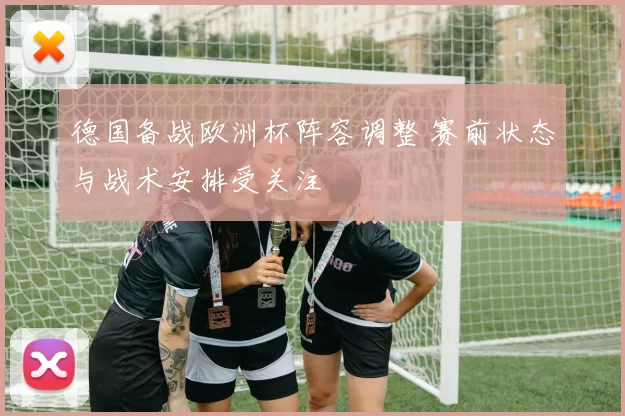 德国备战欧洲杯阵容调整 赛前状态与战术安排受关注