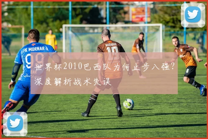 世界杯2010巴西队为何止步八强？深度解析战术失误