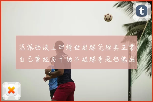 范佩西谈上田绮世进球荒称其正常自己曾经历十场不进球夺冠也能成功