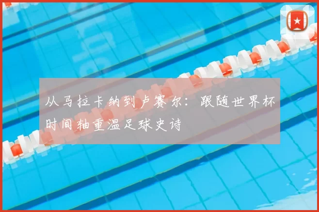 从马拉卡纳到卢赛尔：跟随世界杯时间轴重温足球史诗