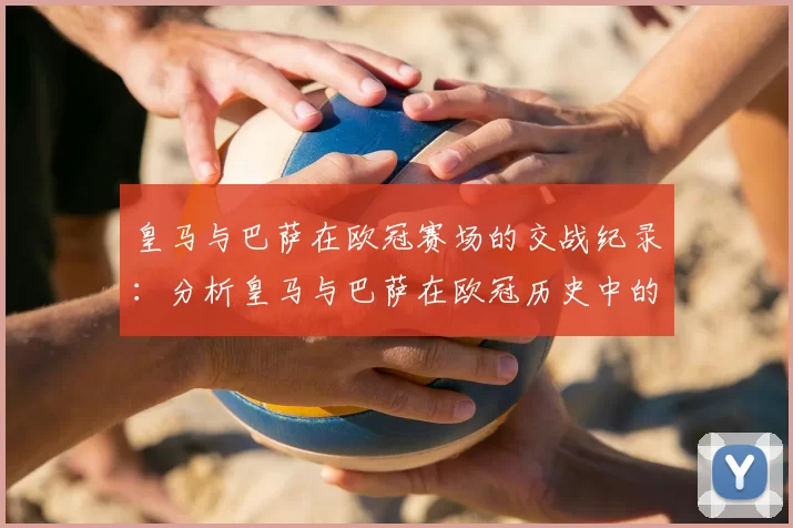 皇马与巴萨在欧冠赛场的交战纪录:分析皇马与巴萨在欧冠历史中的对决