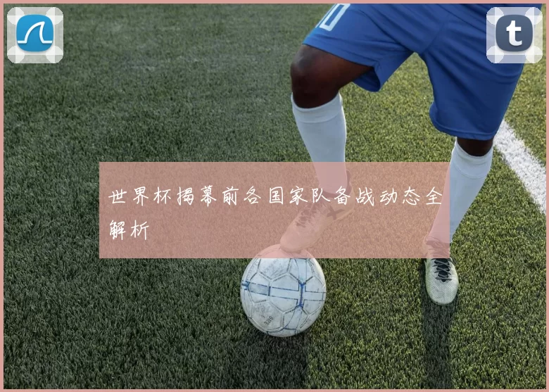 世界杯揭幕前各国家队备战动态全解析