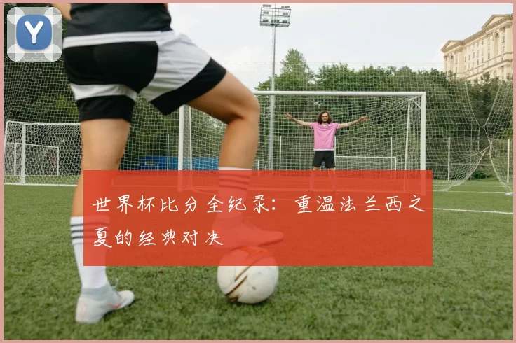 世界杯比分全纪录：重温法兰西之夏的经典对决