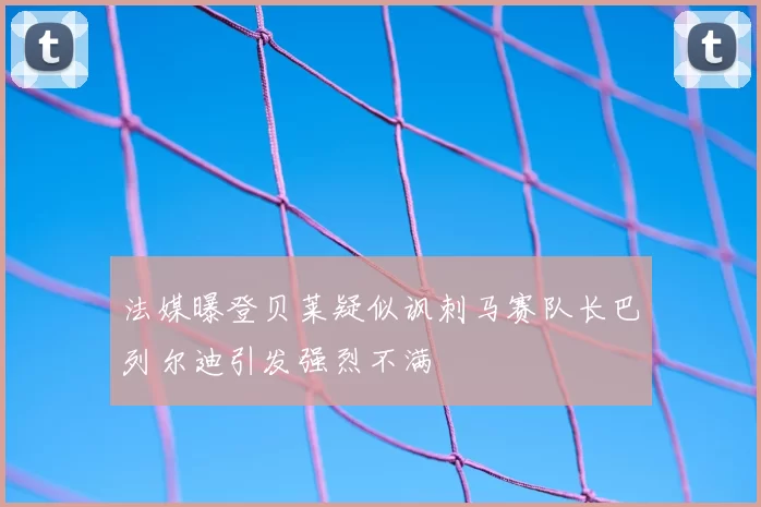 法媒曝登贝莱疑似讽刺马赛队长巴列尔迪引发强烈不满
