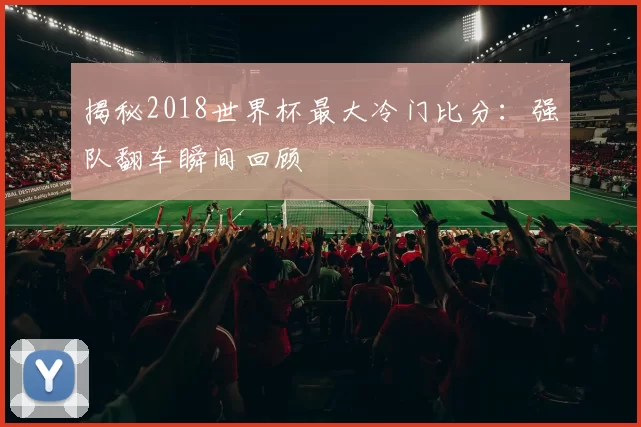 揭秘2018世界杯最大冷门比分：强队翻车瞬间回顾
