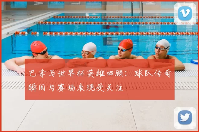 巴拿马世界杯英雄回顾：球队传奇瞬间与赛场表现受关注
