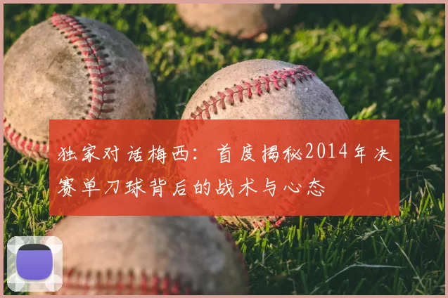 独家对话梅西:首度揭秘2014年决赛单刀球背后的战术与心态