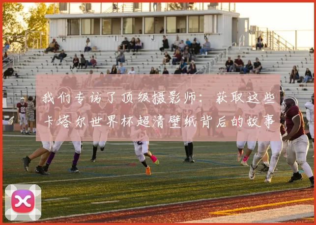 我们专访了顶级摄影师：获取这些卡塔尔世界杯超清壁纸背后的故事