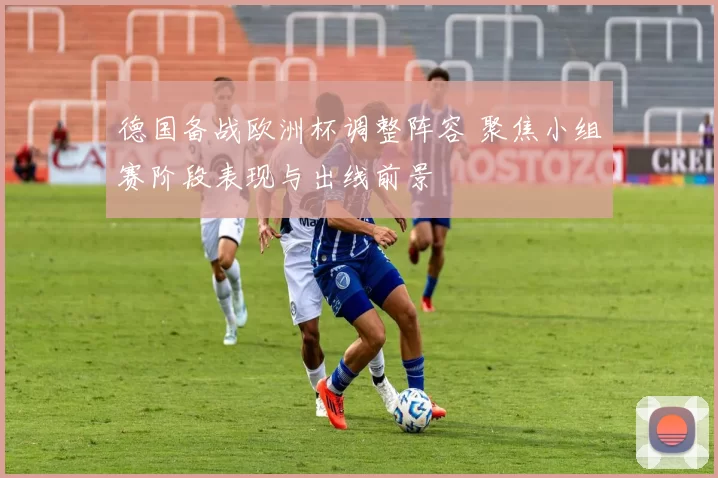 德国备战欧洲杯调整阵容 聚焦小组赛阶段表现与出线前景