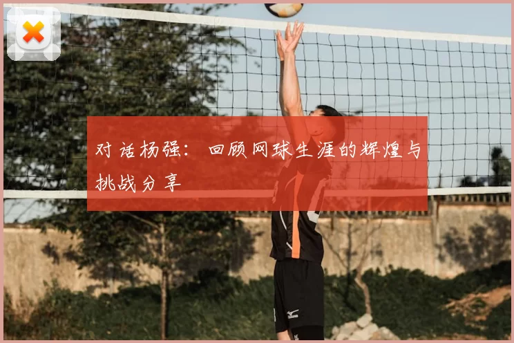 对话杨强：回顾网球生涯的辉煌与挑战分享