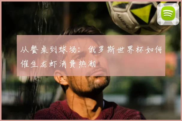 从餐桌到球场:俄罗斯世界杯如何催生龙虾消费热潮