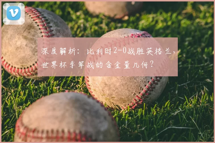 深度解析：比利时2-0战胜英格兰，世界杯季军战的含金量几何？