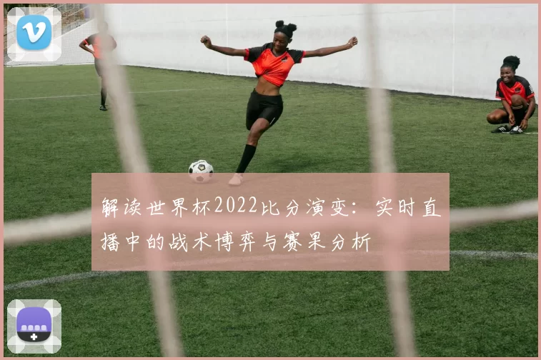 解读世界杯2022比分演变：实时直播中的战术博弈与赛果分析
