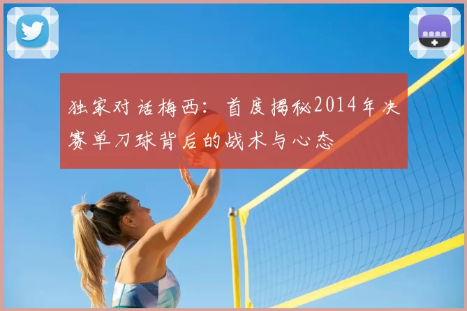独家对话梅西：首度揭秘2014年决赛单刀球背后的战术与心态