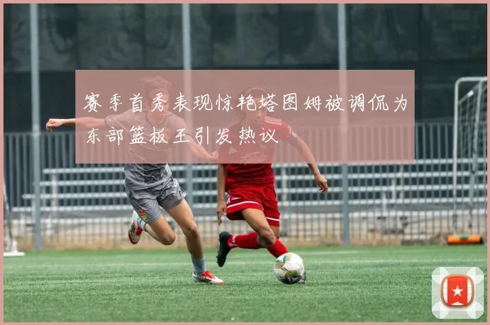 赛季首秀表现惊艳塔图姆被调侃为东部篮板王引发热议