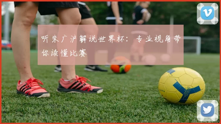 听朱广沪解说世界杯：专业视角带你读懂比赛