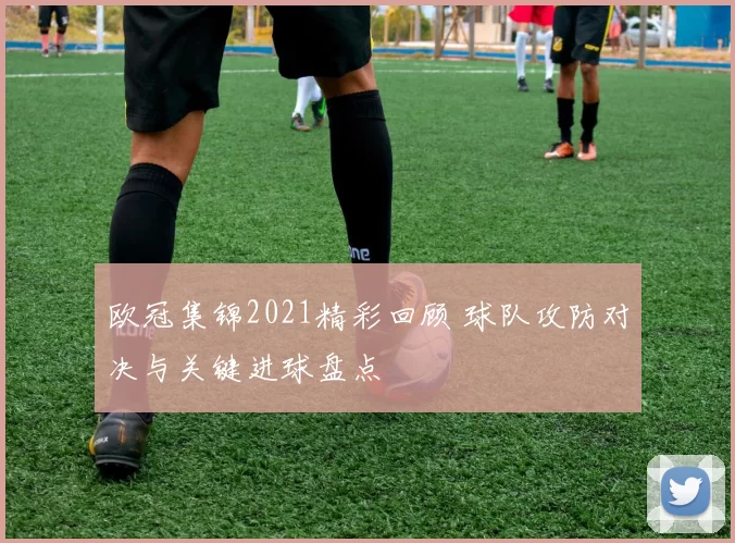 欧冠集锦2021精彩回顾 球队攻防对决与关键进球盘点