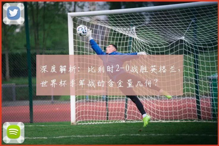 深度解析:比利时2-0战胜英格兰,世界杯季军战的含金量几何?