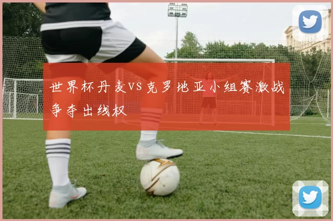 世界杯丹麦vs克罗地亚小组赛激战争夺出线权