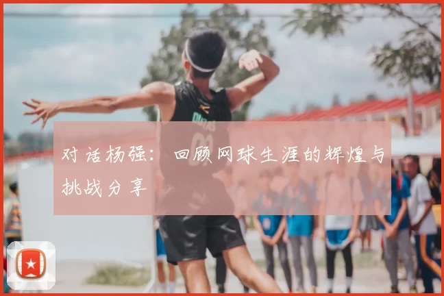 对话杨强:回顾网球生涯的辉煌与挑战分享