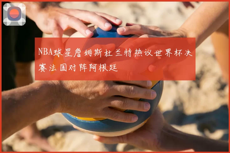 NBA球星詹姆斯杜兰特热议世界杯决赛法国对阵阿根廷